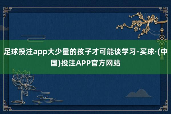 足球投注app大少量的孩子才可能谈学习-买球·(中国)投注APP官方网站