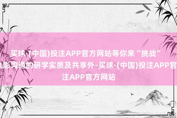 买球·(中国)投注APP官方网站等你来“挑战”   除了电影沟通的研学实质及共享外-买球·(中国)投注APP官方网站