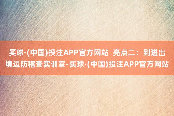 买球·(中国)投注APP官方网站  亮点二：到进出境边防稽查实训室-买球·(中国)投注APP官方网站