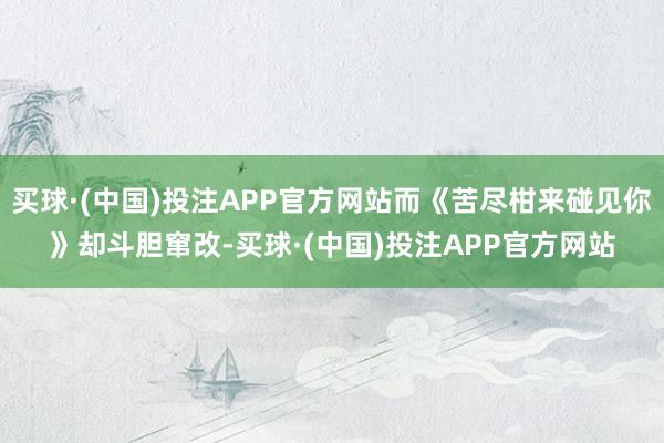 买球·(中国)投注APP官方网站而《苦尽柑来碰见你》却斗胆窜改-买球·(中国)投注APP官方网站