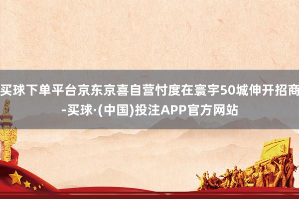 买球下单平台京东京喜自营忖度在寰宇50城伸开招商-买球·(中国)投注APP官方网站