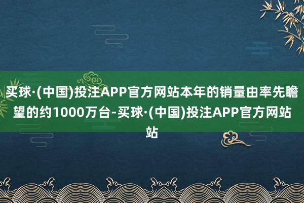 买球·(中国)投注APP官方网站本年的销量由率先瞻望的约1000万台-买球·(中国)投注APP官方网站