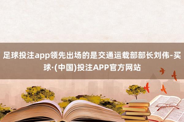 足球投注app领先出场的是交通运载部部长刘伟-买球·(中国)投注APP官方网站