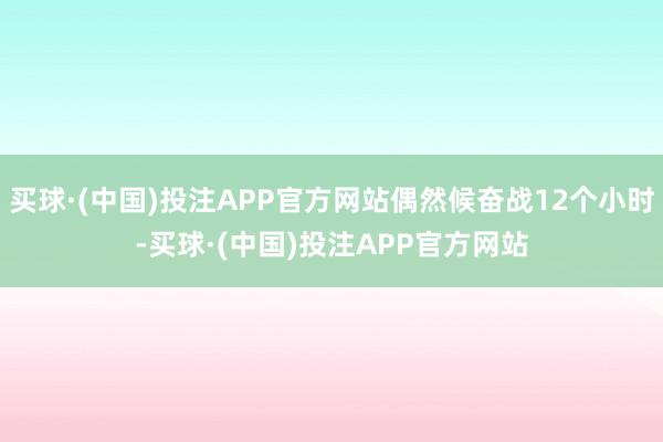 买球·(中国)投注APP官方网站偶然候奋战12个小时-买球·(中国)投注APP官方网站