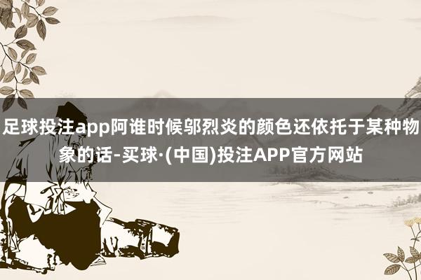 足球投注app阿谁时候邬烈炎的颜色还依托于某种物象的话-买球·(中国)投注APP官方网站