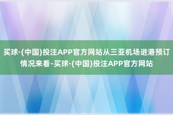 买球·(中国)投注APP官方网站从三亚机场进港预订情况来看-买球·(中国)投注APP官方网站