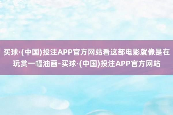 买球·(中国)投注APP官方网站看这部电影就像是在玩赏一幅油画-买球·(中国)投注APP官方网站