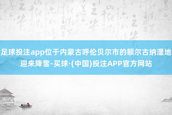 足球投注app位于内蒙古呼伦贝尔市的额尔古纳湿地迎来降雪-买球·(中国)投注APP官方网站