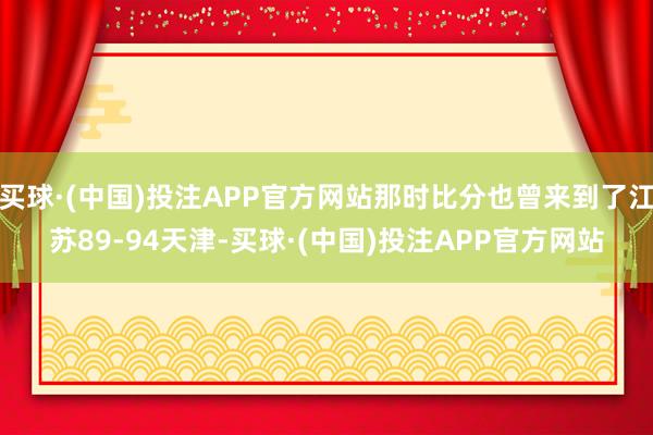 买球·(中国)投注APP官方网站那时比分也曾来到了江苏89-94天津-买球·(中国)投注APP官方网站