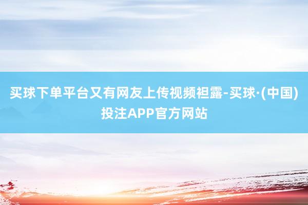 买球下单平台又有网友上传视频袒露-买球·(中国)投注APP官方网站