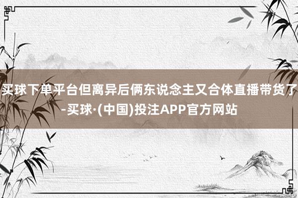 买球下单平台但离异后俩东说念主又合体直播带货了-买球·(中国)投注APP官方网站
