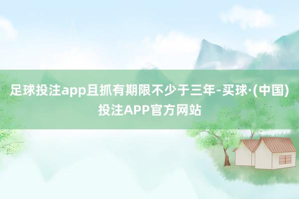 足球投注app且抓有期限不少于三年-买球·(中国)投注APP官方网站