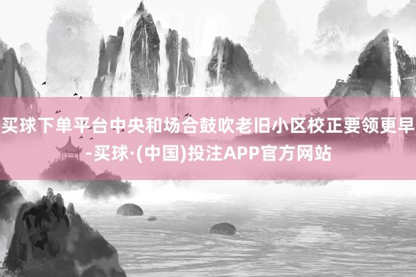 买球下单平台中央和场合鼓吹老旧小区校正要领更早-买球·(中国)投注APP官方网站