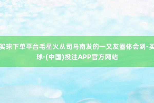 买球下单平台毛星火从司马南发的一又友圈体会到-买球·(中国)投注APP官方网站