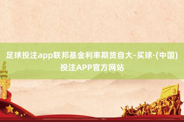 足球投注app联邦基金利率期货自大-买球·(中国)投注APP官方网站