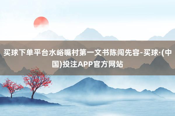 买球下单平台水峪嘴村第一文书陈闯先容-买球·(中国)投注APP官方网站