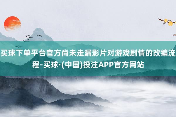 买球下单平台官方尚未走漏影片对游戏剧情的改编流程-买球·(中国)投注APP官方网站