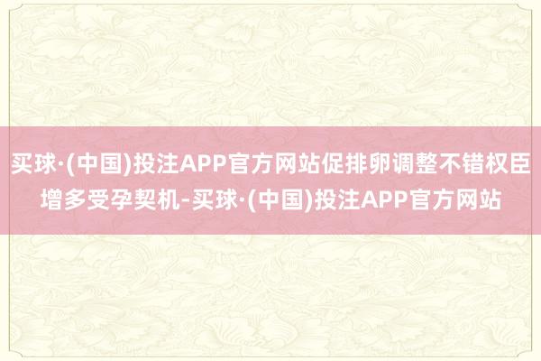 买球·(中国)投注APP官方网站促排卵调整不错权臣增多受孕契机-买球·(中国)投注APP官方网站