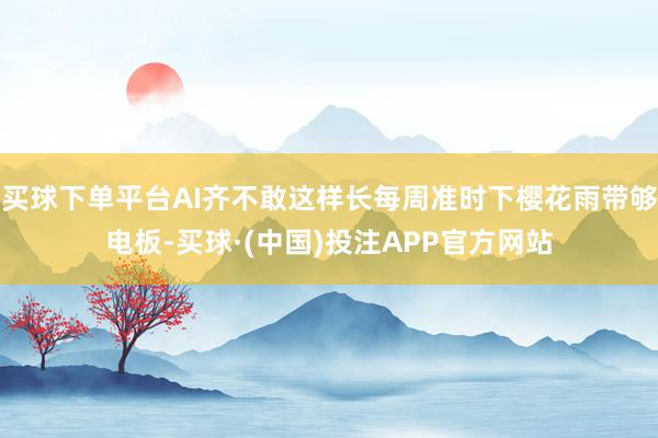 买球下单平台AI齐不敢这样长每周准时下樱花雨带够电板-买球·(中国)投注APP官方网站