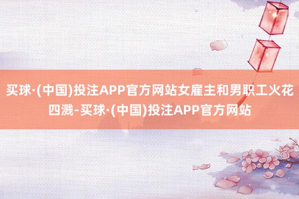买球·(中国)投注APP官方网站女雇主和男职工火花四溅-买球·(中国)投注APP官方网站