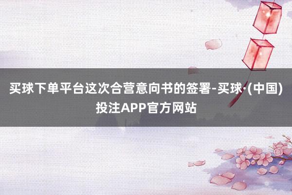 买球下单平台这次合营意向书的签署-买球·(中国)投注APP官方网站