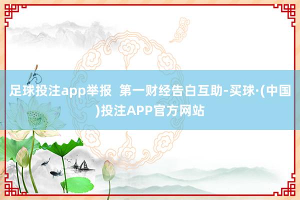 足球投注app举报  第一财经告白互助-买球·(中国)投注APP官方网站