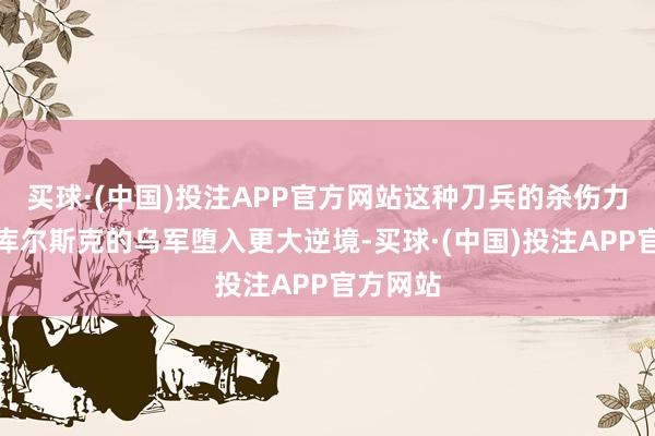 买球·(中国)投注APP官方网站这种刀兵的杀伤力让困在库尔斯克的乌军堕入更大逆境-买球·(中国)投注APP官方网站