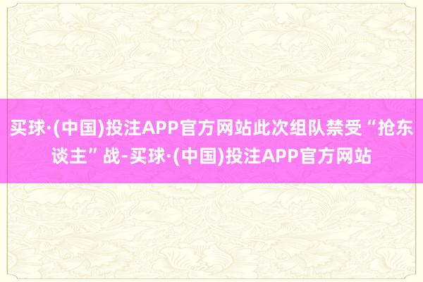 买球·(中国)投注APP官方网站此次组队禁受“抢东谈主”战-买球·(中国)投注APP官方网站