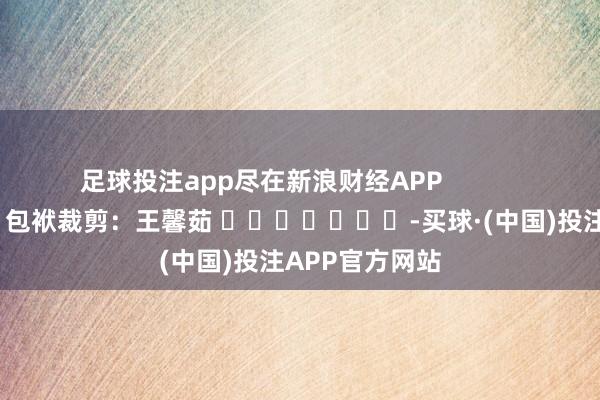 足球投注app尽在新浪财经APP            						包袱裁剪：王馨茹 							-买球·(中国)投注APP官方网站