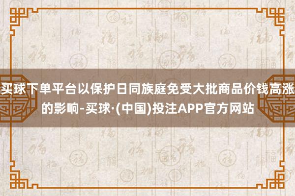 买球下单平台以保护日同族庭免受大批商品价钱高涨的影响-买球·(中国)投注APP官方网站