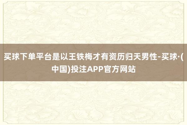 买球下单平台是以王铁梅才有资历归天男性-买球·(中国)投注APP官方网站