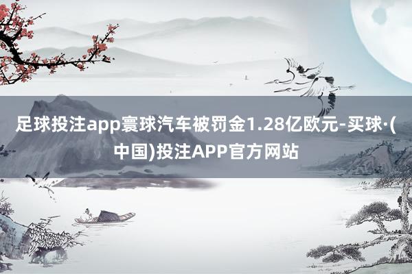 足球投注app寰球汽车被罚金1.28亿欧元-买球·(中国)投注APP官方网站