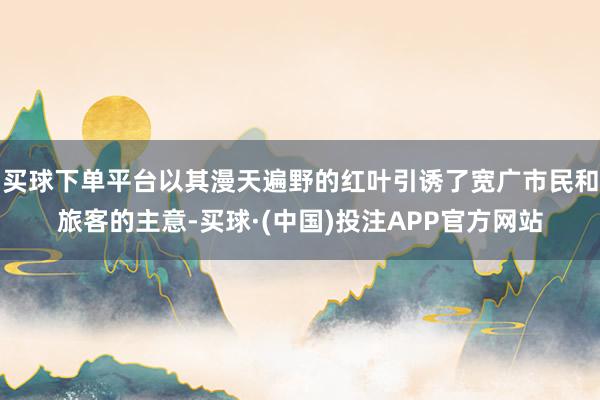 买球下单平台以其漫天遍野的红叶引诱了宽广市民和旅客的主意-买球·(中国)投注APP官方网站