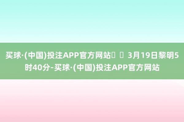 买球·(中国)投注APP官方网站  3月19日黎明5时40分-买球·(中国)投注APP官方网站