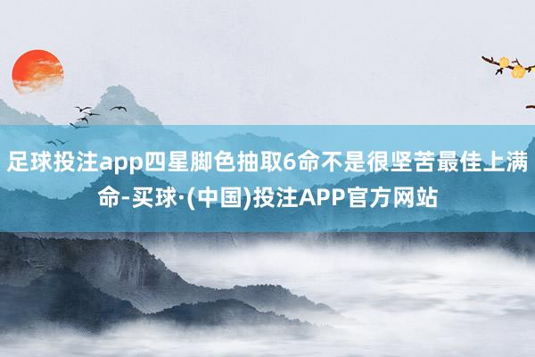 足球投注app四星脚色抽取6命不是很坚苦最佳上满命-买球·(中国)投注APP官方网站