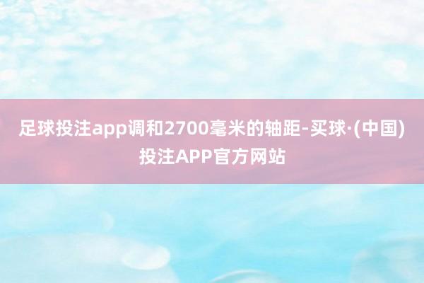 足球投注app调和2700毫米的轴距-买球·(中国)投注APP官方网站