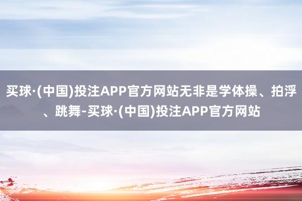 买球·(中国)投注APP官方网站无非是学体操、拍浮、跳舞-买球·(中国)投注APP官方网站