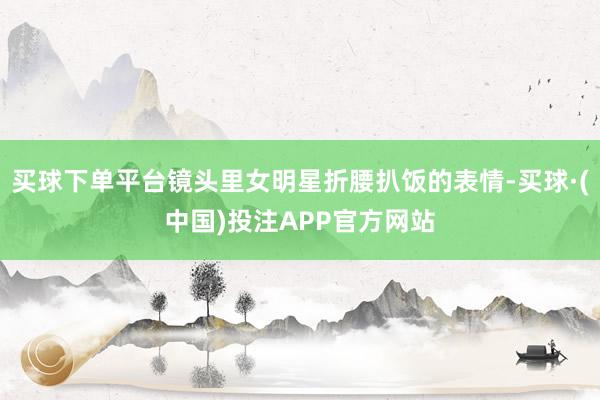 买球下单平台镜头里女明星折腰扒饭的表情-买球·(中国)投注APP官方网站