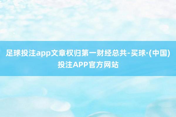 足球投注app文章权归第一财经总共-买球·(中国)投注APP官方网站