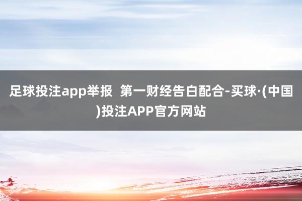 足球投注app举报  第一财经告白配合-买球·(中国)投注APP官方网站