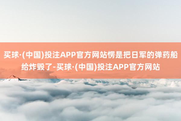 买球·(中国)投注APP官方网站愣是把日军的弹药船给炸毁了-买球·(中国)投注APP官方网站
