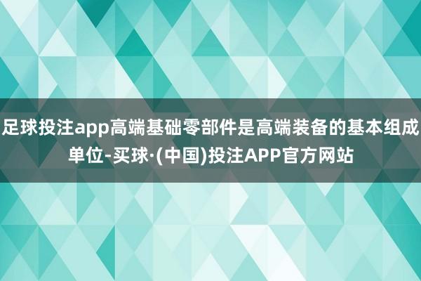 足球投注app高端基础零部件是高端装备的基本组成单位-买球·(中国)投注APP官方网站