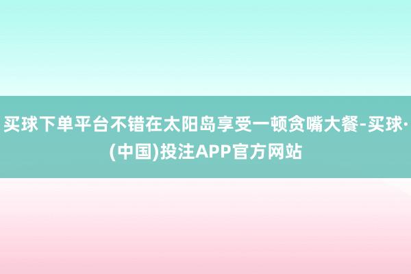 买球下单平台不错在太阳岛享受一顿贪嘴大餐-买球·(中国)投注APP官方网站