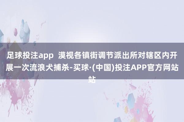 足球投注app  漠视各镇街调节派出所对辖区内开展一次流浪犬捕杀-买球·(中国)投注APP官方网站