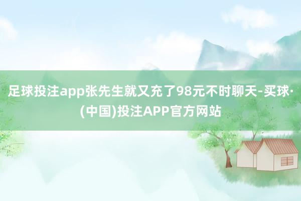 足球投注app张先生就又充了98元不时聊天-买球·(中国)投注APP官方网站