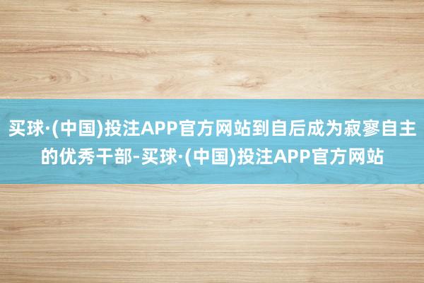 买球·(中国)投注APP官方网站到自后成为寂寥自主的优秀干部-买球·(中国)投注APP官方网站