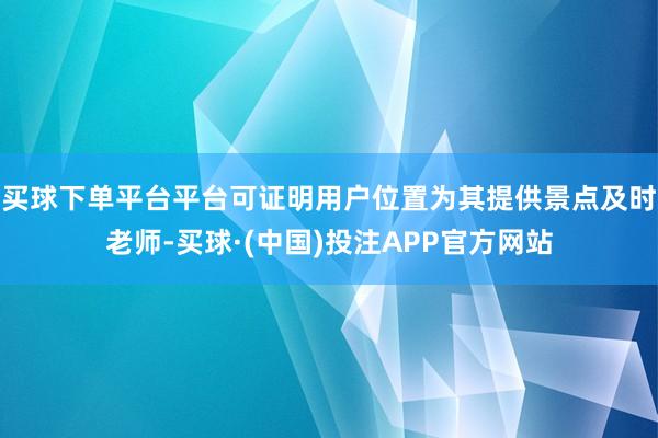 买球下单平台平台可证明用户位置为其提供景点及时老师-买球·(中国)投注APP官方网站