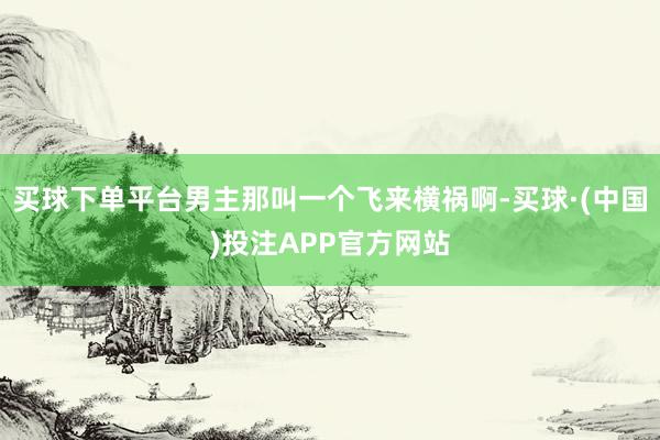 买球下单平台男主那叫一个飞来横祸啊-买球·(中国)投注APP官方网站