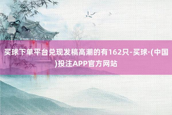 买球下单平台兑现发稿高潮的有162只-买球·(中国)投注APP官方网站