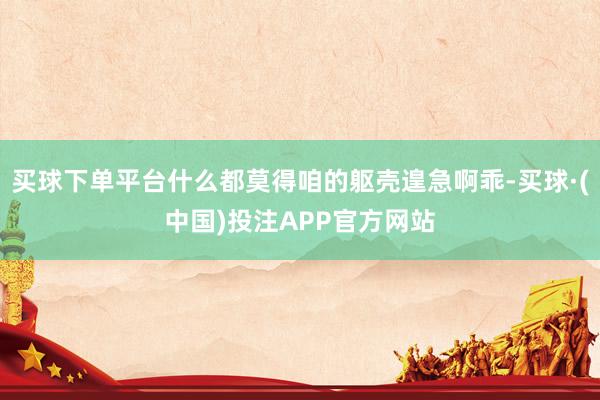 买球下单平台什么都莫得咱的躯壳遑急啊乖-买球·(中国)投注APP官方网站